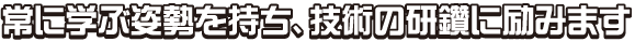 常に学ぶ姿勢を持ち、技術の研鑽に励みます