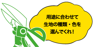 用途に合わせて生地の種類・色を選んでくれ!