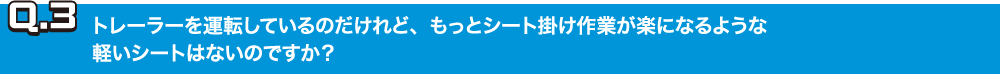 Q.3トレーラーを運転しているのだけれど、もっとシート掛け作業が楽になるような軽いシートはないのですか？