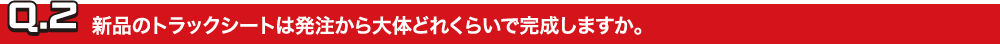 Q.2新品のトラックシートは発注から大体どれくらいで完成しますか。