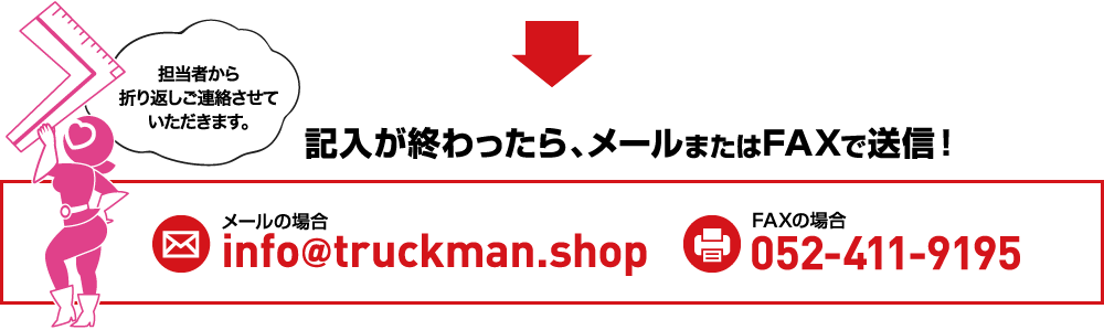 担当者から折り返しご連絡させていただきます。記入が終わったら、メールまたはFAXで送信！メールの場info＠truckman.shop FAXの場合0120-000-0000
