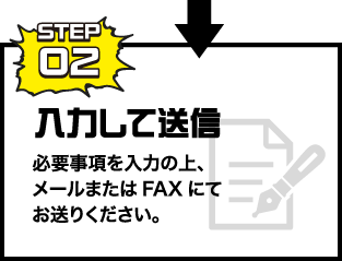 STEP02 入力して送信 必要事項を入力の上、メールまたはFAXにてお送りください。