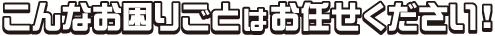 こんなお困りごとはお任せください！