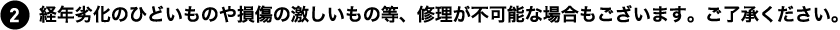 経年劣化のひどいものや損傷の激しいもの等、修理が不可能な場合もございます。ご了承ください。