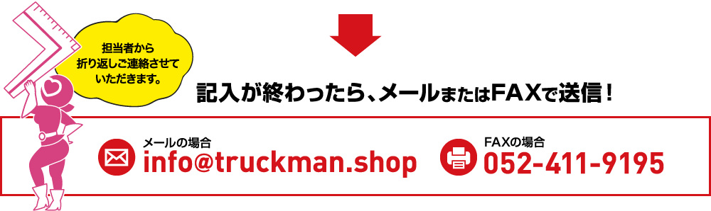 担当者から折り返しご連絡させていただきます。記入が終わったら、メールまたはFAXで送信！メールの場info＠truckman.shop FAXの場合0120-000-0000