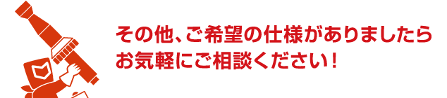 その他、ご希望の仕様がありましたらお気軽にご相談ください!