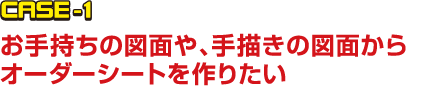 CASE-1 お手持ちの図面や、手描きの図面からオーダーシートを作りたい