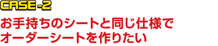 CASE-2 お手持ちのシートと同じ仕様でオーダーシートを作りたい