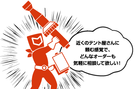 近くのテント屋さんに頼む感覚で、どんなオーダーも気軽に相談して欲しい!