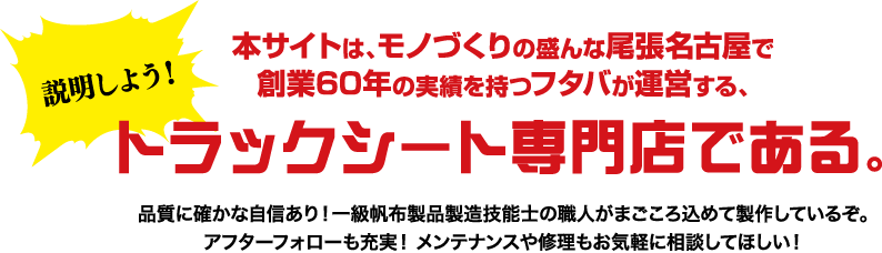 説明しよう！本サイトは、モノづくりの盛んな尾張名古屋で創業60年の実績を持つフタバが運営する、トラックシート専門店である。品質に確かな自信あり！一級帆布製品製造技能士の職人がまごころ込めて製作しているぞ。アフターフォローも充実！ メンテナンスや修理もお気軽に相談してほしい！